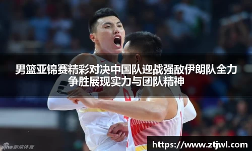 男篮亚锦赛精彩对决中国队迎战强敌伊朗队全力争胜展现实力与团队精神