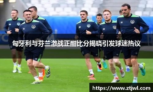 匈牙利与芬兰激战正酣比分揭晓引发球迷热议