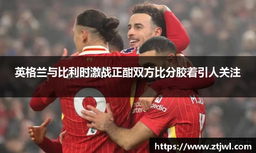英格兰与比利时激战正酣双方比分胶着引人关注