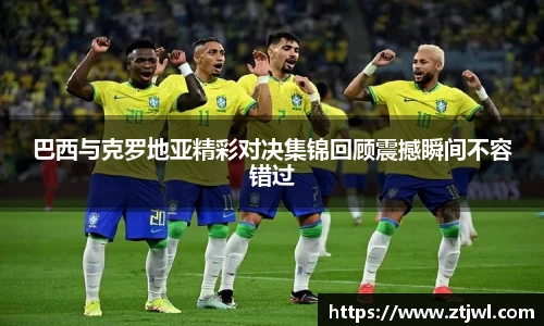 巴西与克罗地亚精彩对决集锦回顾震撼瞬间不容错过