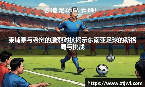 柬埔寨与老挝的激烈对抗揭示东南亚足球的新格局与挑战
